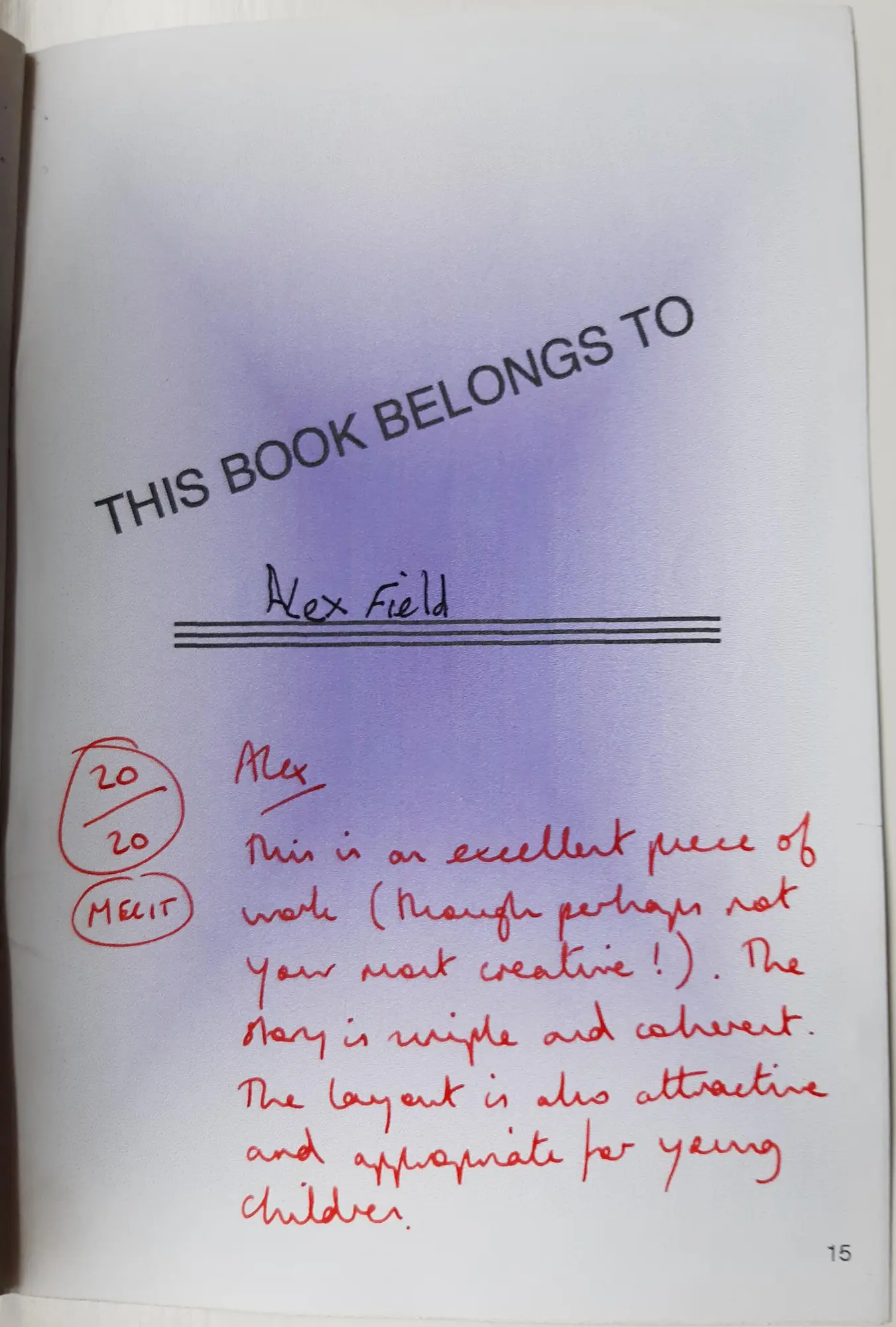 Page 15 of 16 of Alex’s school book. This book belongs to Alex Field, written in by hand. The teacher, in red: 20/20. Merit. “Alex. This is an excellent piece of work (though perhaps not your most creative!). The story is simple and coherent. The layout is also attractive and appropriate for young children.”